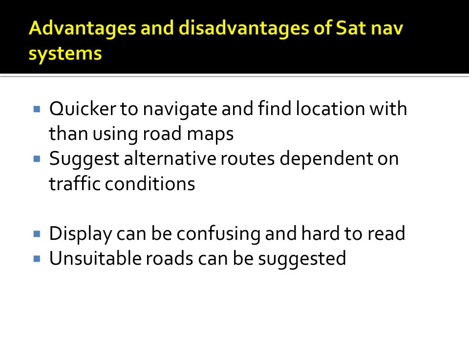  Quicker to navigate and find location with than using road maps  Suggest alternative routes dependent on traffic conditions  Display can be confusing and hard to read  Unsuitable roads can be suggested