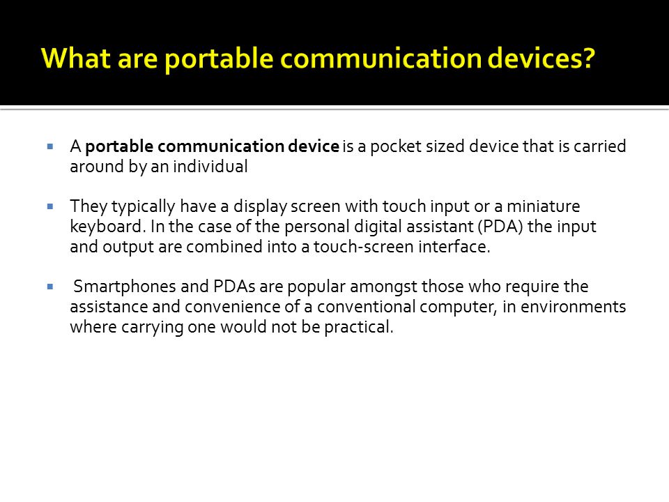  A portable communication device is a pocket sized device that is carried around by an individual  They typically have a display screen with touch input or a miniature keyboard.