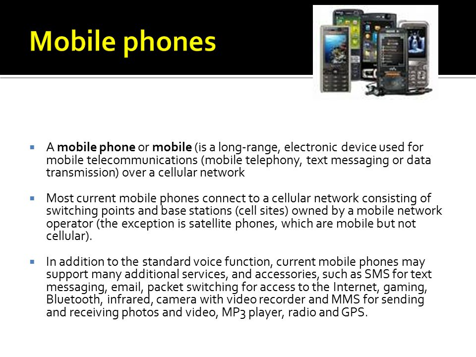  A mobile phone or mobile (is a long-range, electronic device used for mobile telecommunications (mobile telephony, text messaging or data transmission) over a cellular network  Most current mobile phones connect to a cellular network consisting of switching points and base stations (cell sites) owned by a mobile network operator (the exception is satellite phones, which are mobile but not cellular).
