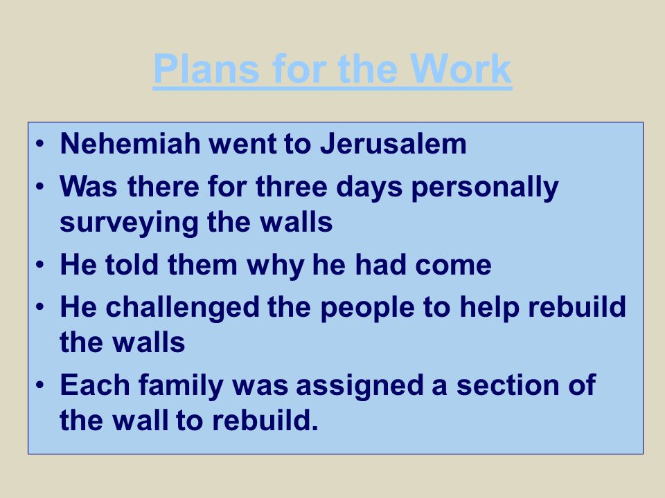 Plans for the Work Nehemiah went to Jerusalem Was there for three days personally surveying the walls He told them why he had come He challenged the people to help rebuild the walls Each family was assigned a section of the wall to rebuild.