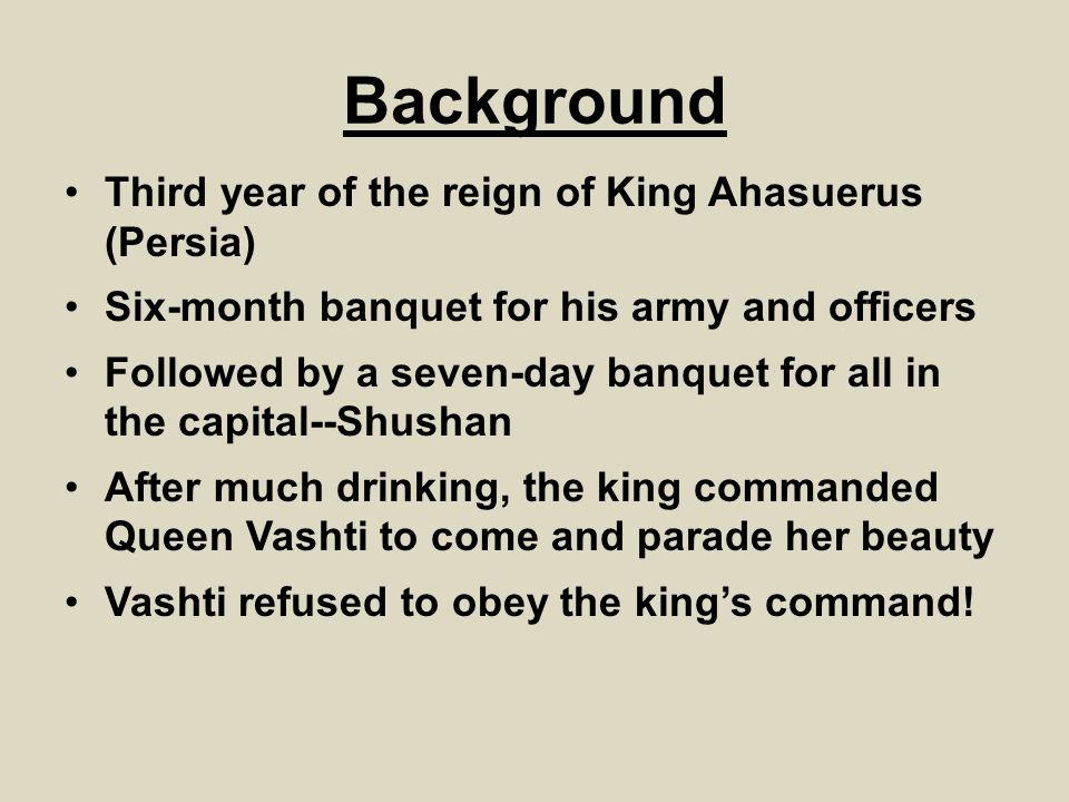 Background Third year of the reign of King Ahasuerus (Persia) Six-month banquet for his army and officers Followed by a seven-day banquet for all in the capital--Shushan After much drinking, the king commanded Queen Vashti to come and parade her beauty Vashti refused to obey the king’s command!