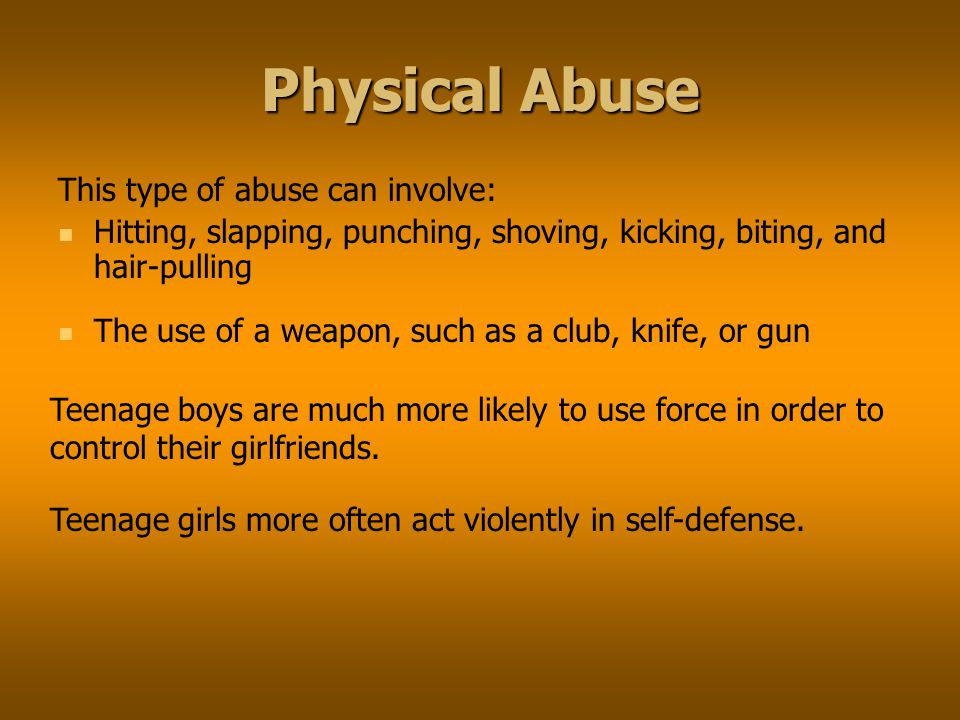 Physical Abuse This type of abuse can involve: Hitting, slapping, punching, shoving, kicking, biting, and hair-pulling The use of a weapon, such as a club, knife, or gun Teenage boys are much more likely to use force in order to control their girlfriends.