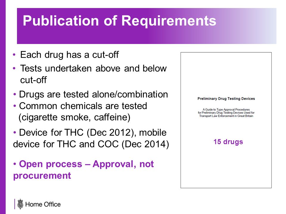 Publication of Requirements Each drug has a cut-off Tests undertaken above and below cut-off Drugs are tested alone/combination Common chemicals are tested (cigarette smoke, caffeine) 15 drugs Open process – Approval, not procurement Device for THC (Dec 2012), mobile device for THC and COC (Dec 2014)