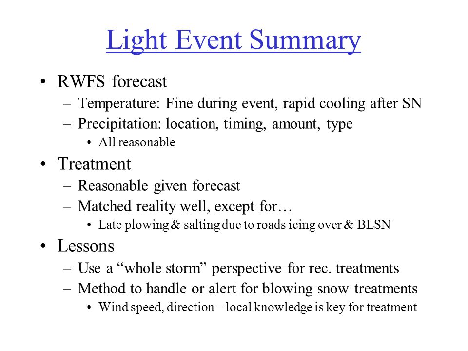 Light Event Summary RWFS forecast –Temperature: Fine during event, rapid cooling after SN –Precipitation: location, timing, amount, type All reasonable Treatment –Reasonable given forecast –Matched reality well, except for… Late plowing & salting due to roads icing over & BLSN Lessons –Use a whole storm perspective for rec.
