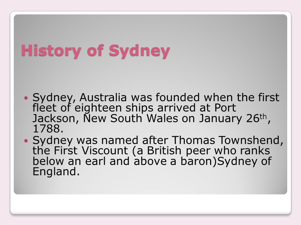 History of Sydney Sydney, Australia was founded when the first fleet of eighteen ships arrived at Port Jackson, New South Wales on January 26 th, 1788.