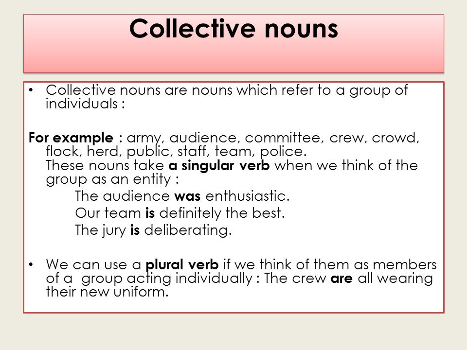 Collective nouns Collective nouns are nouns which refer to a group of individuals : For example : army, audience, committee, crew, crowd, flock, herd, public, staff, team, police.