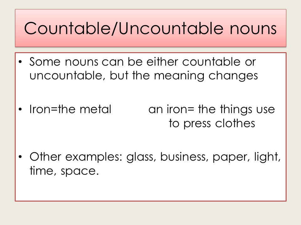 Countable/Uncountable nouns Some nouns can be either countable or uncountable, but the meaning changes Iron=the metal an iron= the things use to press clothes Other examples: glass, business, paper, light, time, space.