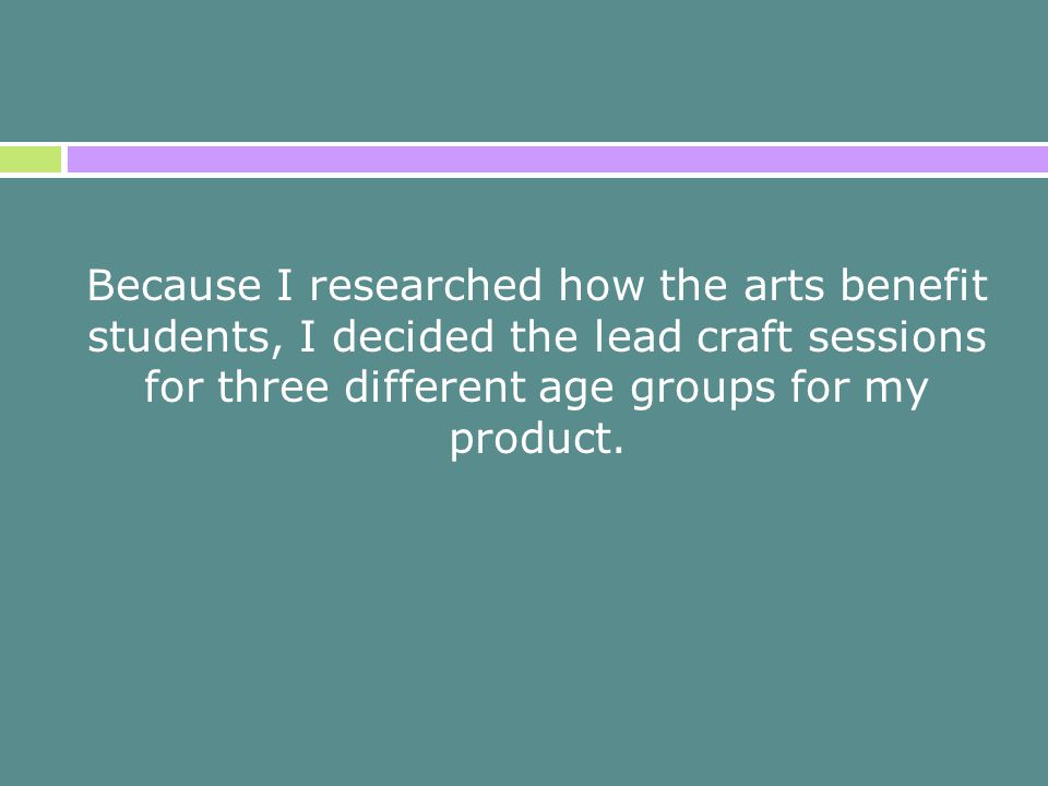 Because I researched how the arts benefit students, I decided the lead craft sessions for three different age groups for my product.