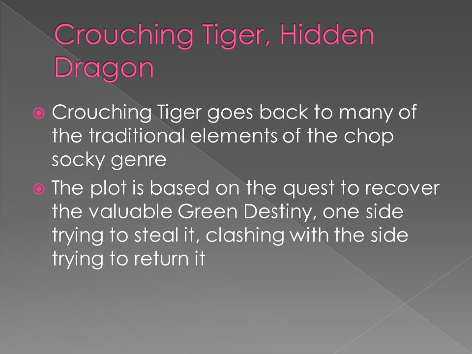  Crouching Tiger goes back to many of the traditional elements of the chop socky genre  The plot is based on the quest to recover the valuable Green Destiny, one side trying to steal it, clashing with the side trying to return it