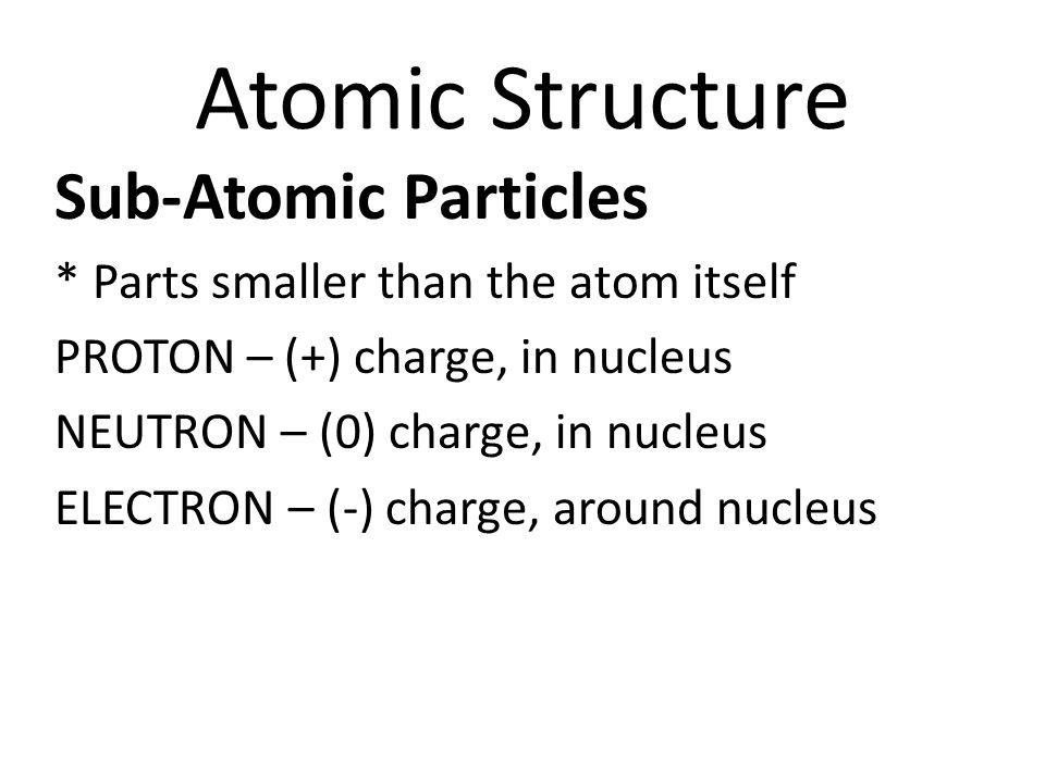 Atomic Structure Sub-Atomic Particles * Parts smaller than the atom itself PROTON – (+) charge, in nucleus NEUTRON – (0) charge, in nucleus ELECTRON – (-) charge, around nucleus