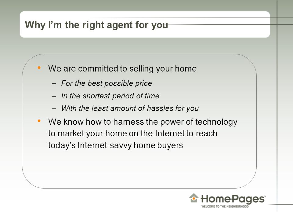 Why I’m the right agent for you We are committed to selling your home –For the best possible price –In the shortest period of time –With the least amount of hassles for you We know how to harness the power of technology to market your home on the Internet to reach today’s Internet-savvy home buyers