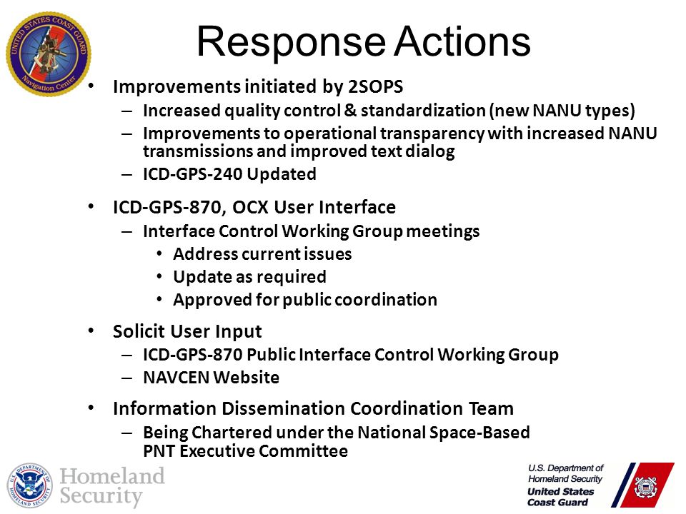Response Actions Improvements initiated by 2SOPS – Increased quality control & standardization (new NANU types) – Improvements to operational transparency with increased NANU transmissions and improved text dialog – ICD-GPS-240 Updated ICD-GPS-870, OCX User Interface – Interface Control Working Group meetings Address current issues Update as required Approved for public coordination Solicit User Input – ICD-GPS-870 Public Interface Control Working Group – NAVCEN Website Information Dissemination Coordination Team – Being Chartered under the National Space-Based PNT Executive Committee Response Actions