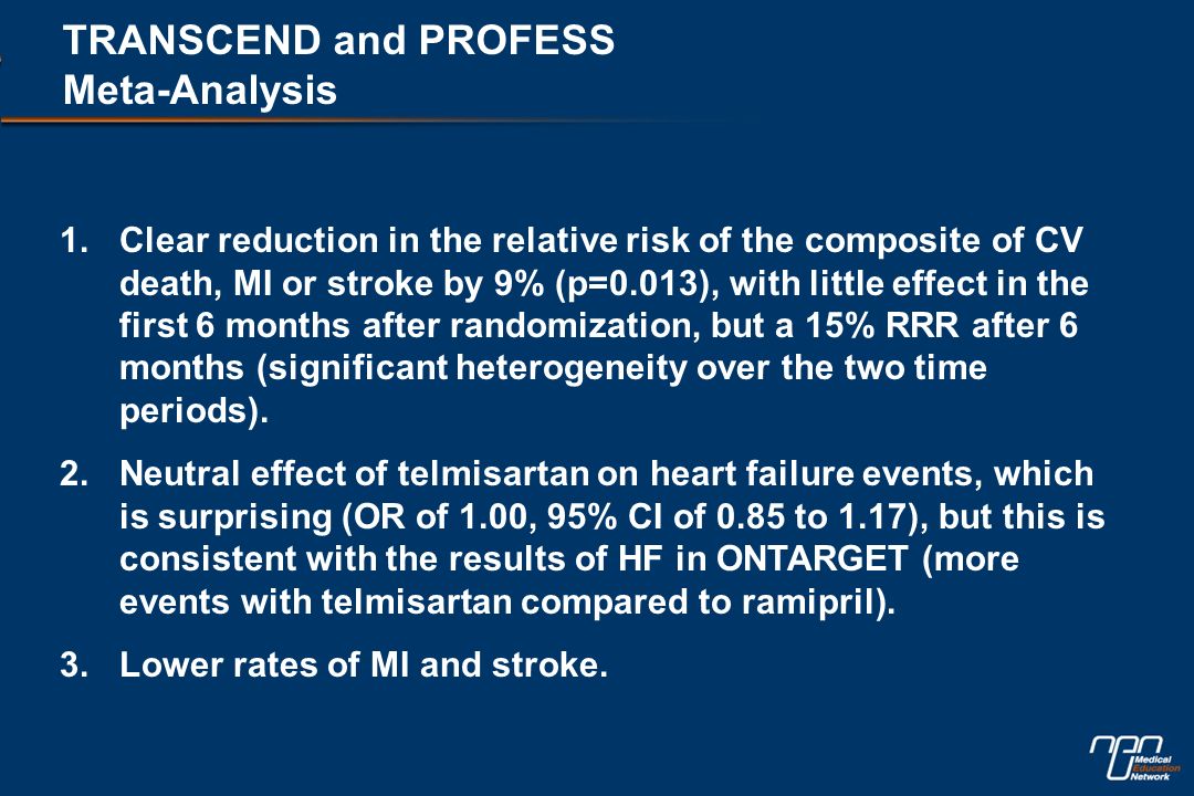 TRANSCEND and PROFESS Meta-Analysis 1.Clear reduction in the relative risk of the composite of CV death, MI or stroke by 9% (p=0.013), with little effect in the first 6 months after randomization, but a 15% RRR after 6 months (significant heterogeneity over the two time periods).