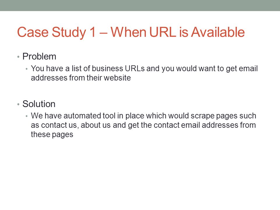 Case Study 1 – When URL is Available Problem You have a list of business URLs and you would want to get  addresses from their website Solution We have automated tool in place which would scrape pages such as contact us, about us and get the contact  addresses from these pages