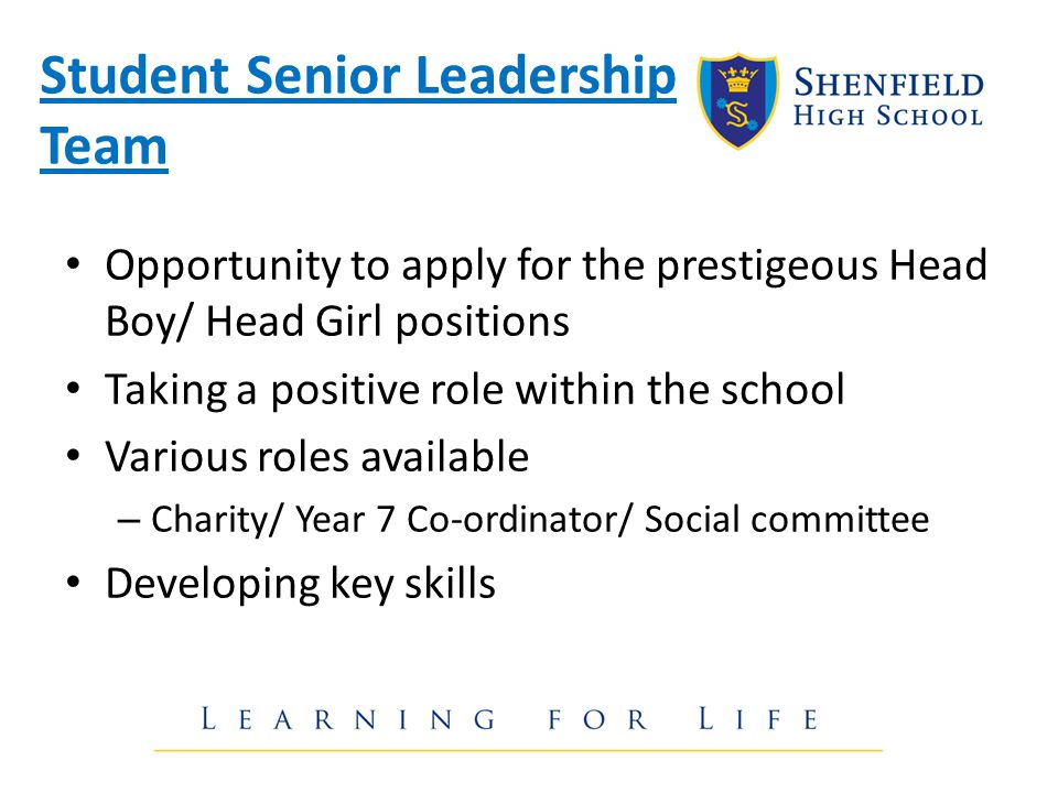 Student Senior Leadership Team Opportunity to apply for the prestigeous Head Boy/ Head Girl positions Taking a positive role within the school Various roles available – Charity/ Year 7 Co-ordinator/ Social committee Developing key skills