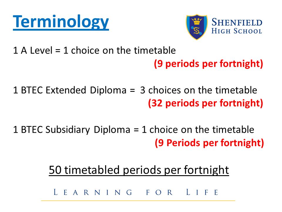 Terminology 1 A Level = 1 choice on the timetable (9 periods per fortnight) 1 BTEC Extended Diploma = 3 choices on the timetable (32 periods per fortnight) 1 BTEC Subsidiary Diploma = 1 choice on the timetable (9 Periods per fortnight) 50 timetabled periods per fortnight