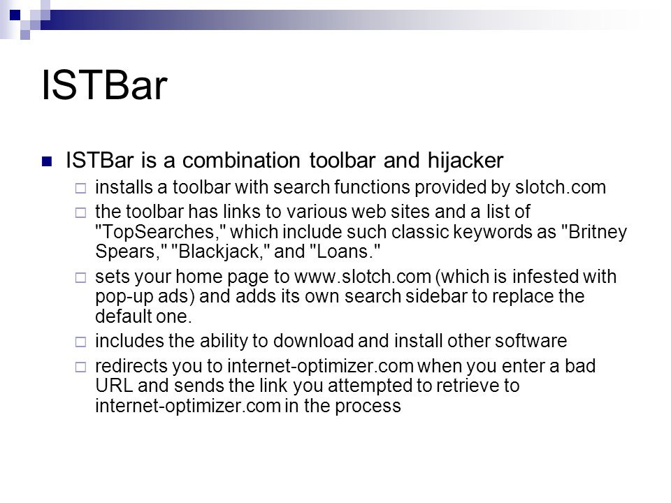 ISTBar ISTBar is a combination toolbar and hijacker  installs a toolbar with search functions provided by slotch.com  the toolbar has links to various web sites and a list of TopSearches, which include such classic keywords as Britney Spears, Blackjack, and Loans.  sets your home page to   (which is infested with pop-up ads) and adds its own search sidebar to replace the default one.