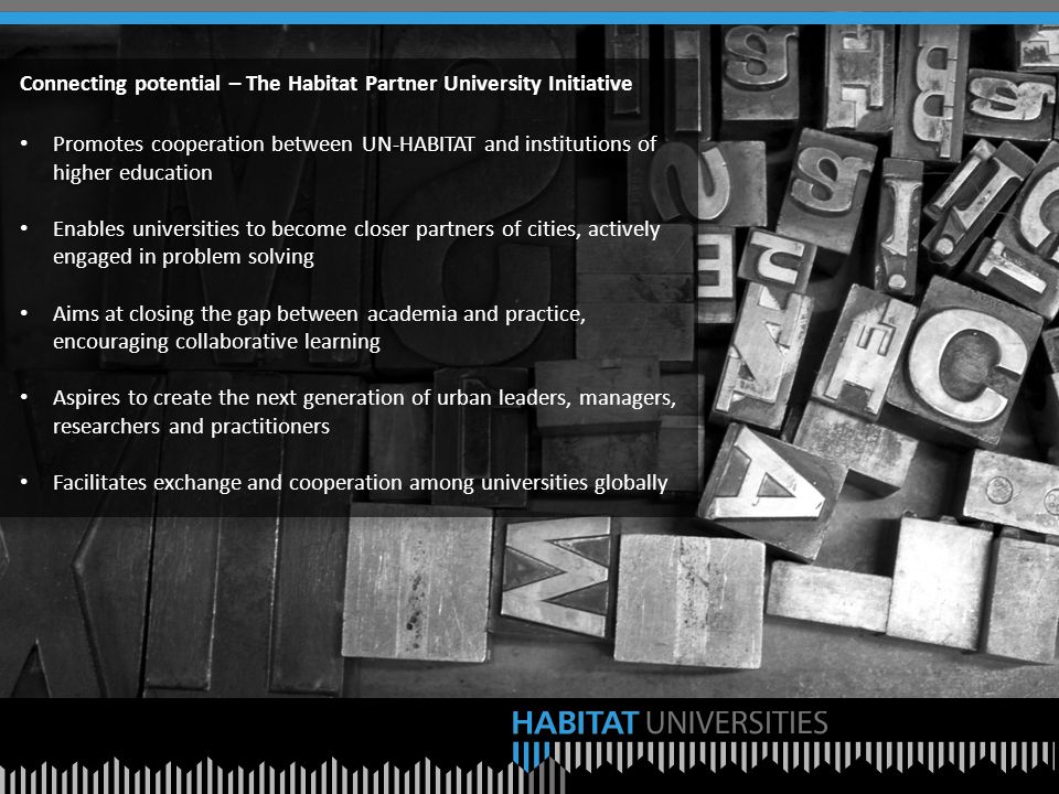 Connecting potential – The Habitat Partner University Initiative Promotes cooperation between UN-HABITAT and institutions of higher education Enables universities to become closer partners of cities, actively engaged in problem solving Aims at closing the gap between academia and practice, encouraging collaborative learning Aspires to create the next generation of urban leaders, managers, researchers and practitioners Facilitates exchange and cooperation among universities globally