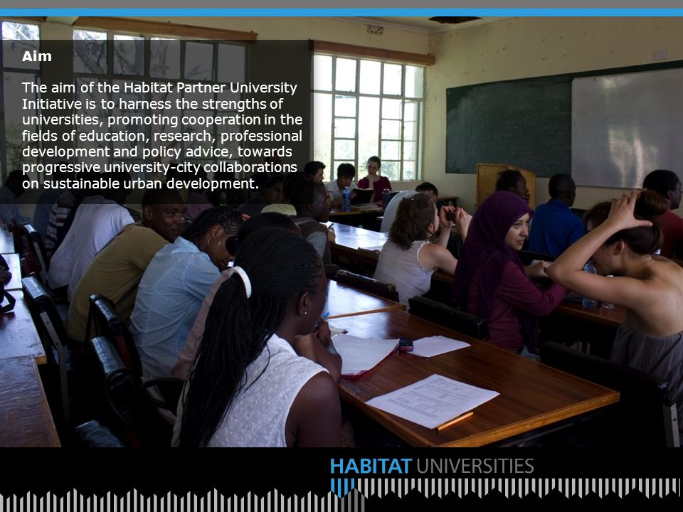 Aim The aim of the Habitat Partner University Initiative is to harness the strengths of universities, promoting cooperation in the fields of education, research, professional development and policy advice, towards progressive university-city collaborations on sustainable urban development.