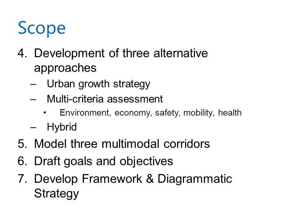 Scope 4.Development of three alternative approaches –Urban growth strategy –Multi-criteria assessment Environment, economy, safety, mobility, health –Hybrid 5.Model three multimodal corridors 6.Draft goals and objectives 7.Develop Framework & Diagrammatic Strategy