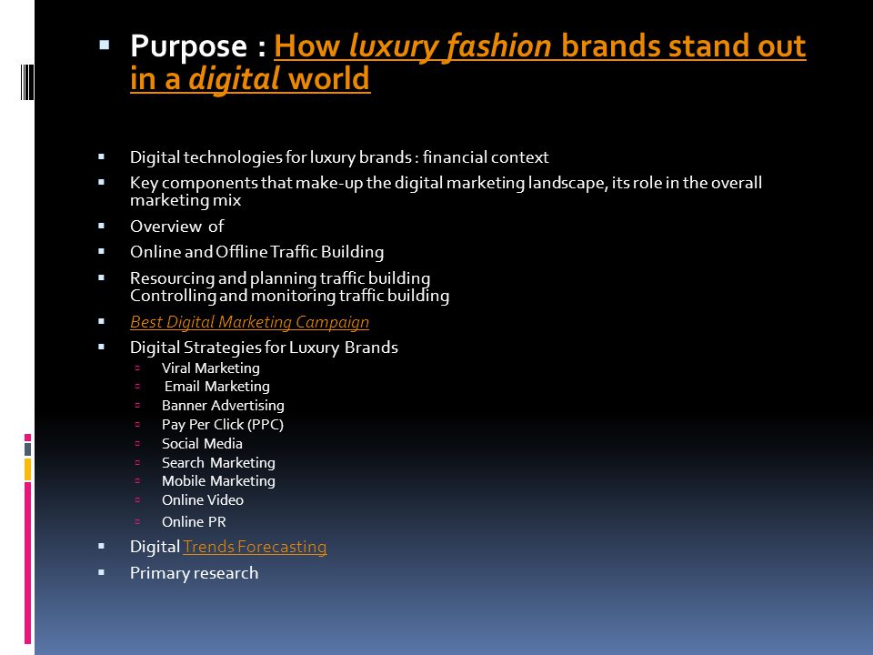  Purpose : How luxury fashion brands stand out in a digital worldHow luxury fashion brands stand out in a digital world  Digital technologies for luxury brands : financial context  Key components that make-up the digital marketing landscape, its role in the overall marketing mix  Overview of  Online and Offline Traffic Building  Resourcing and planning traffic building Controlling and monitoring traffic building  Best Digital Marketing Campaign Best Digital Marketing Campaign  Digital Strategies for Luxury Brands  Viral Marketing   Marketing  Banner Advertising  Pay Per Click (PPC)  Social Media  Search Marketing  Mobile Marketing  Online Video  Online PR  Digital Trends ForecastingTrends Forecasting  Primary research