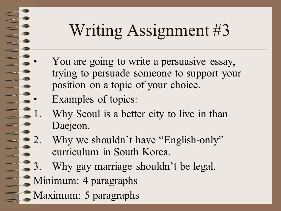 Writing Assignment #3 You are going to write a persuasive essay, trying to persuade someone to support your position on a topic of your choice.