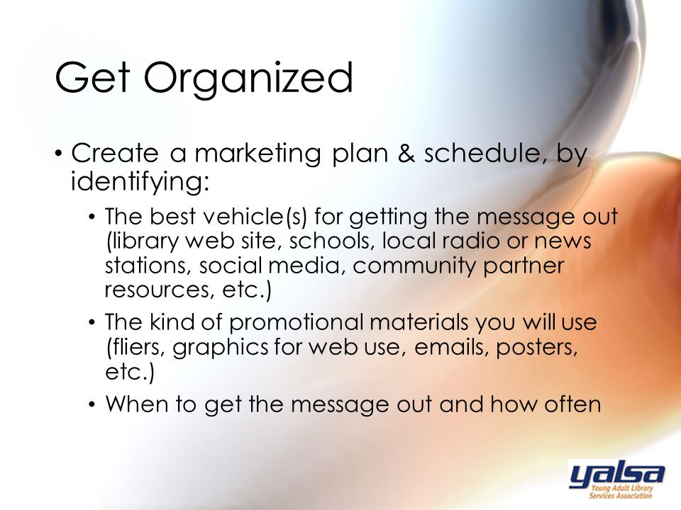 Create a marketing plan & schedule, by identifying: The best vehicle(s) for getting the message out (library web site, schools, local radio or news stations, social media, community partner resources, etc.) The kind of promotional materials you will use (fliers, graphics for web use,  s, posters, etc.) When to get the message out and how often Get Organized