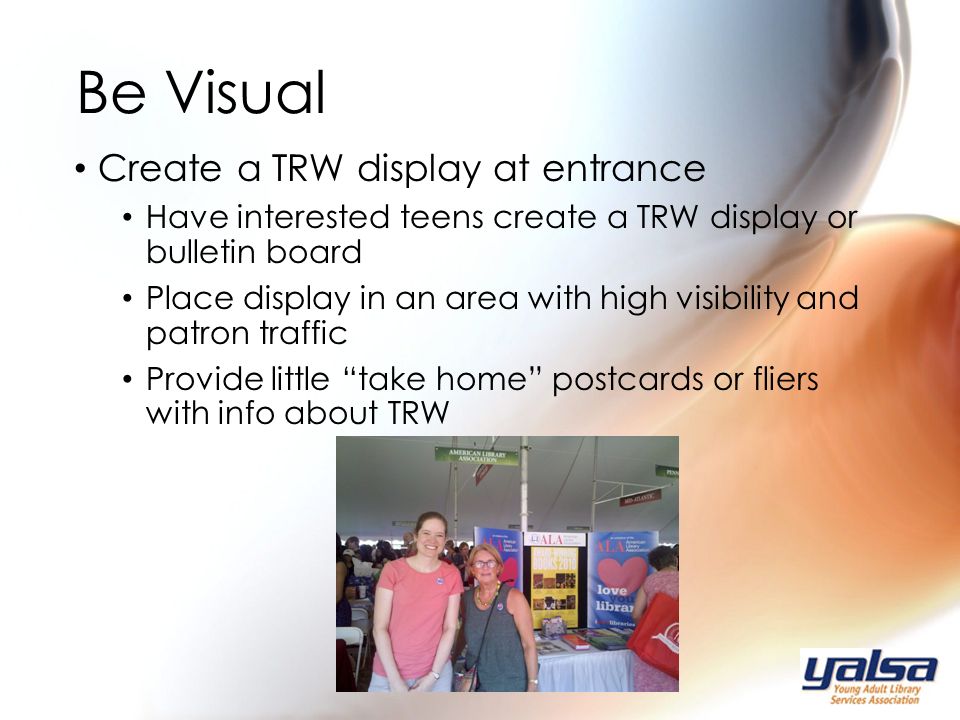 Create a TRW display at entrance Have interested teens create a TRW display or bulletin board Place display in an area with high visibility and patron traffic Provide little take home postcards or fliers with info about TRW Be Visual