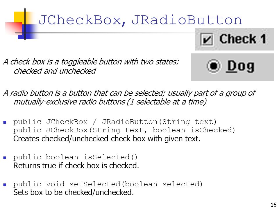 16 A check box is a toggleable button with two states: checked and unchecked A radio button is a button that can be selected; usually part of a group of mutually-exclusive radio buttons (1 selectable at a time) public JCheckBox / JRadioButton(String text) public JCheckBox(String text, boolean isChecked) Creates checked/unchecked check box with given text.