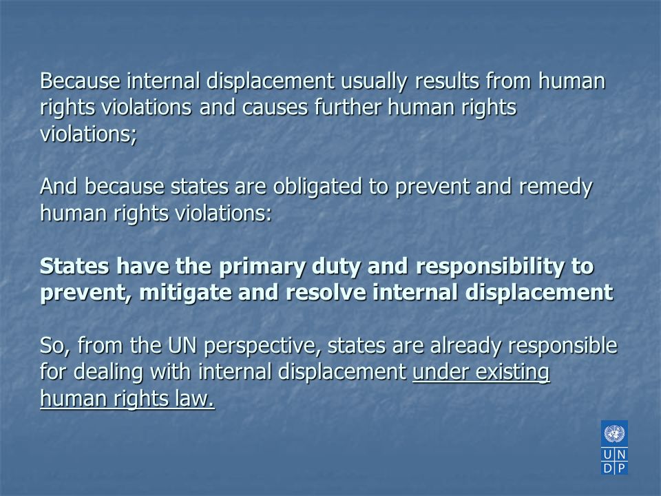 Because internal displacement usually results from human rights violations and causes further human rights violations; And because states are obligated to prevent and remedy human rights violations: States have the primary duty and responsibility to prevent, mitigate and resolve internal displacement So, from the UN perspective, states are already responsible for dealing with internal displacement under existing human rights law.