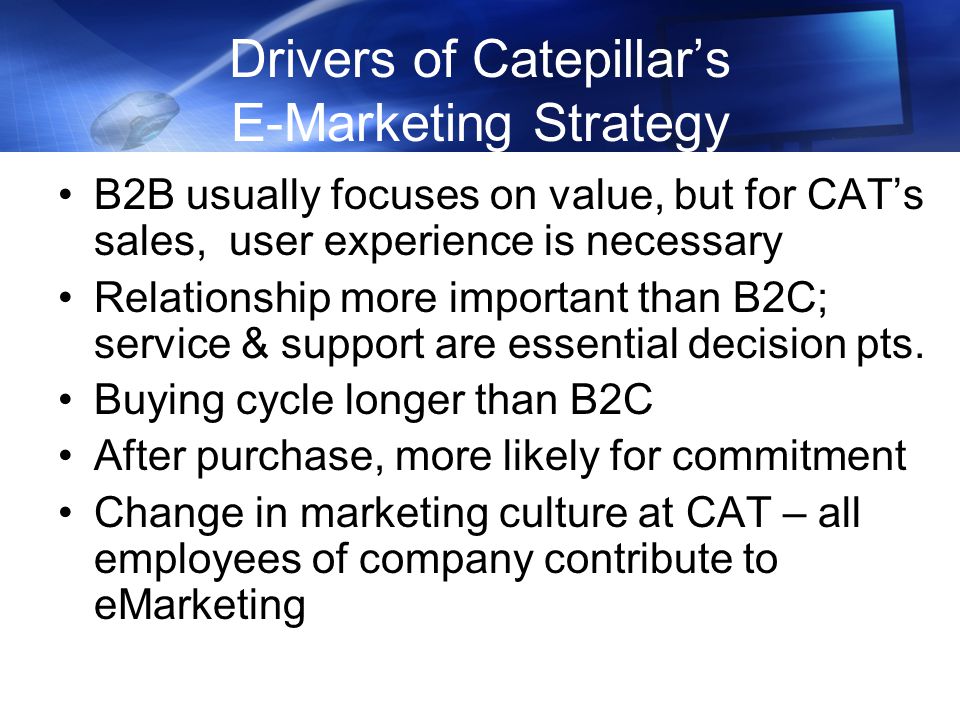 Drivers of Catepillar’s E-Marketing Strategy B2B usually focuses on value, but for CAT’s sales, user experience is necessary Relationship more important than B2C; service & support are essential decision pts.