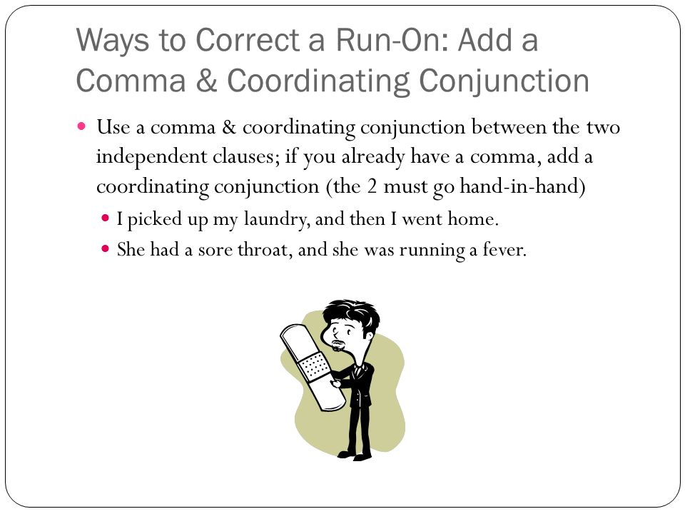 Ways to Correct a Run-On: Add a Comma & Coordinating Conjunction Use a comma & coordinating conjunction between the two independent clauses; if you already have a comma, add a coordinating conjunction (the 2 must go hand-in-hand) I picked up my laundry, and then I went home.
