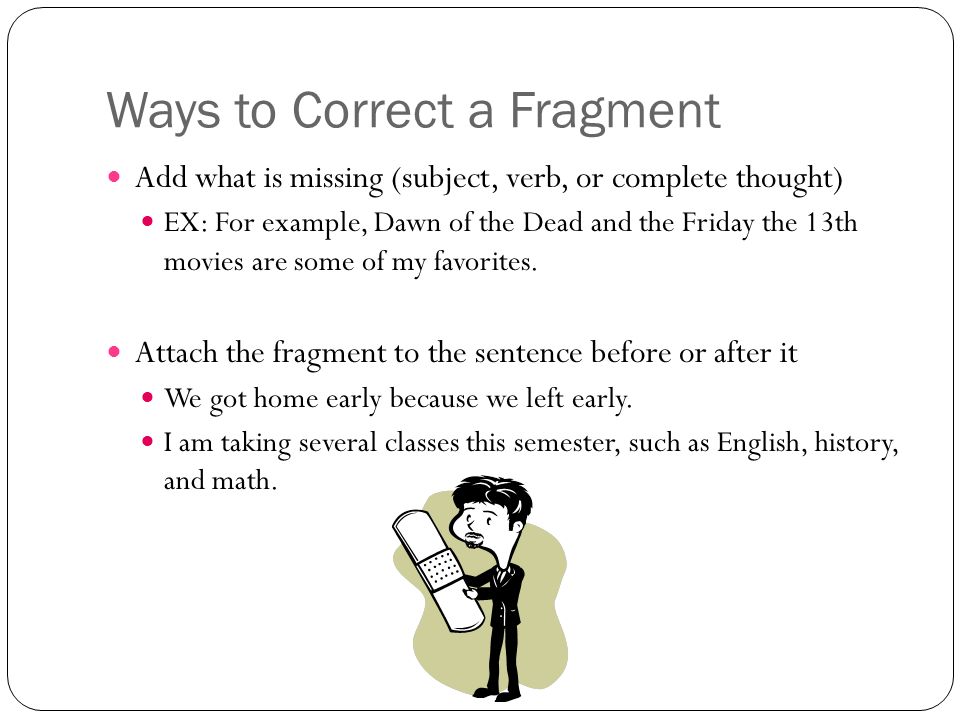 Ways to Correct a Fragment Add what is missing (subject, verb, or complete thought) EX: For example, Dawn of the Dead and the Friday the 13th movies are some of my favorites.