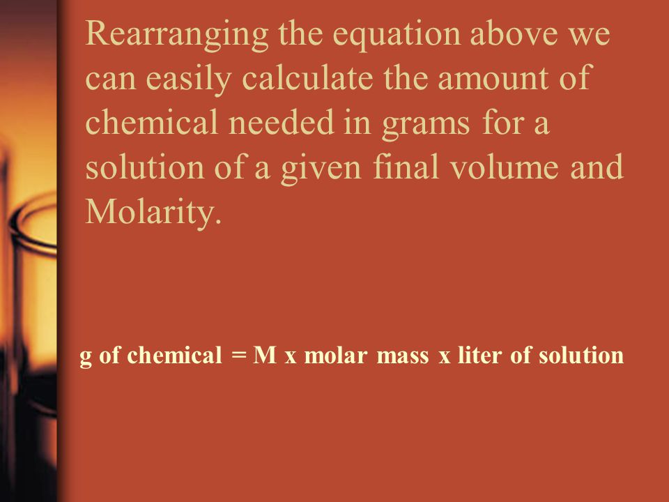 Rearranging the equation above we can easily calculate the amount of chemical needed in grams for a solution of a given final volume and Molarity.