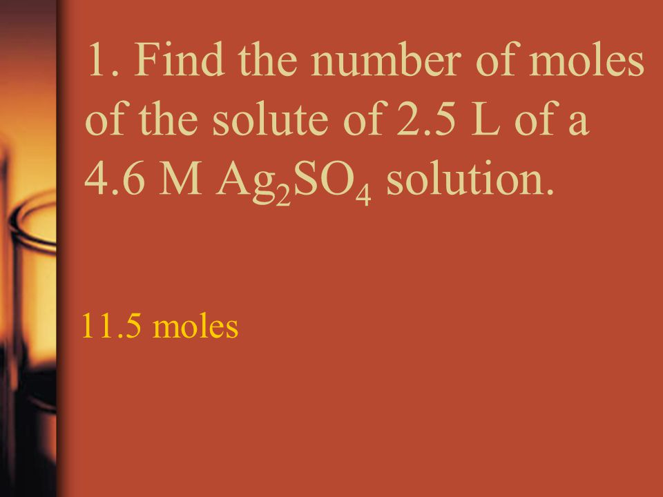 1. Find the number of moles of the solute of 2.5 L of a 4.6 M Ag 2 SO 4 solution moles
