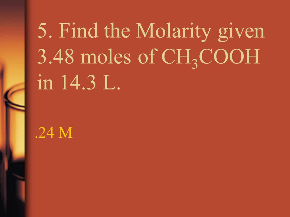 5. Find the Molarity given 3.48 moles of CH 3 COOH in 14.3 L..24 M
