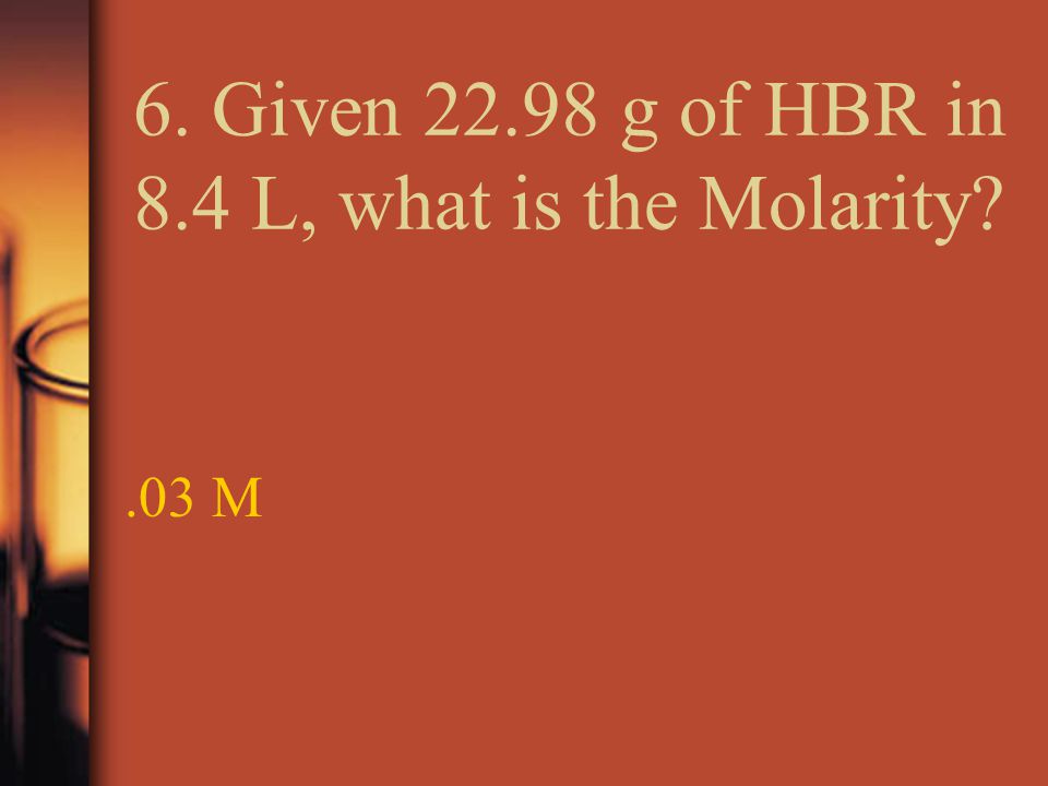 6. Given g of HBR in 8.4 L, what is the Molarity .03 M