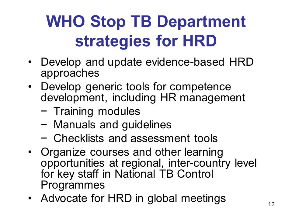 Develop and update evidence-based HRD approaches Develop generic tools for competence development, including HR management −Training modules −Manuals and guidelines −Checklists and assessment tools Organize courses and other learning opportunities at regional, inter-country level for key staff in National TB Control Programmes Advocate for HRD in global meetings WHO Stop TB Department strategies for HRD 12