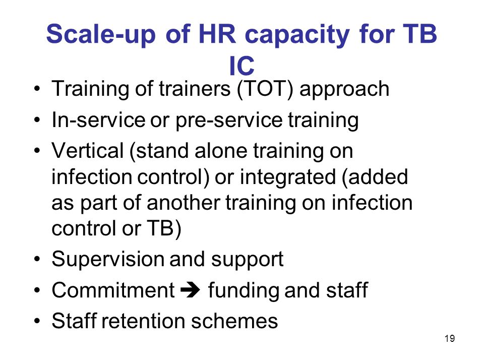 Training of trainers (TOT) approach In-service or pre-service training Vertical (stand alone training on infection control) or integrated (added as part of another training on infection control or TB) Supervision and support Commitment  funding and staff Staff retention schemes Scale-up of HR capacity for TB IC 19