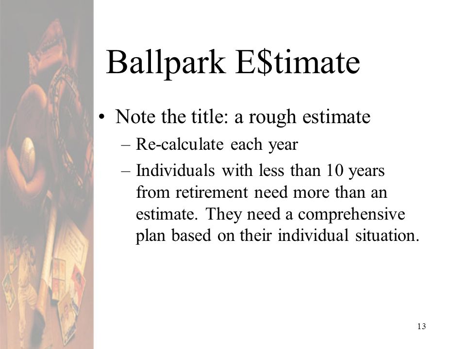 13 Ballpark E$timate Note the title: a rough estimate –Re-calculate each year –Individuals with less than 10 years from retirement need more than an estimate.