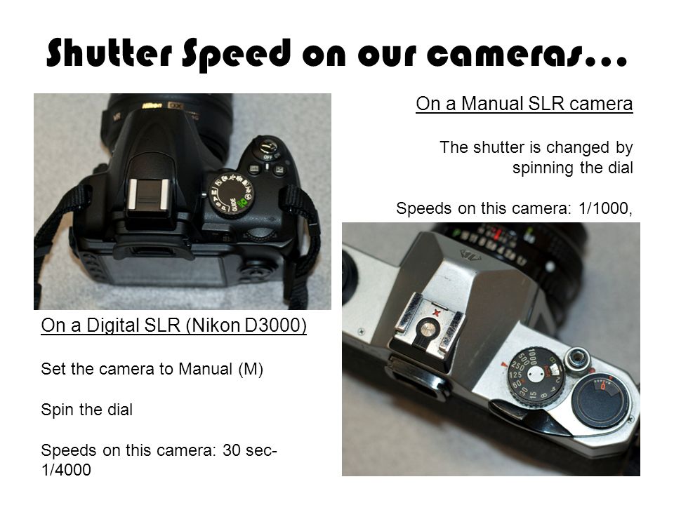 Shutter Speed on our cameras… On a Manual SLR camera The shutter is changed by spinning the dial Speeds on this camera: 1/1000, 1/500, 1/250, 1/125, 60, 30, 15, 8, 4, 2, B On a Digital SLR camera On a Digital SLR (Nikon D3000) Set the camera to Manual (M) Spin the dial Speeds on this camera: 30 sec- 1/4000
