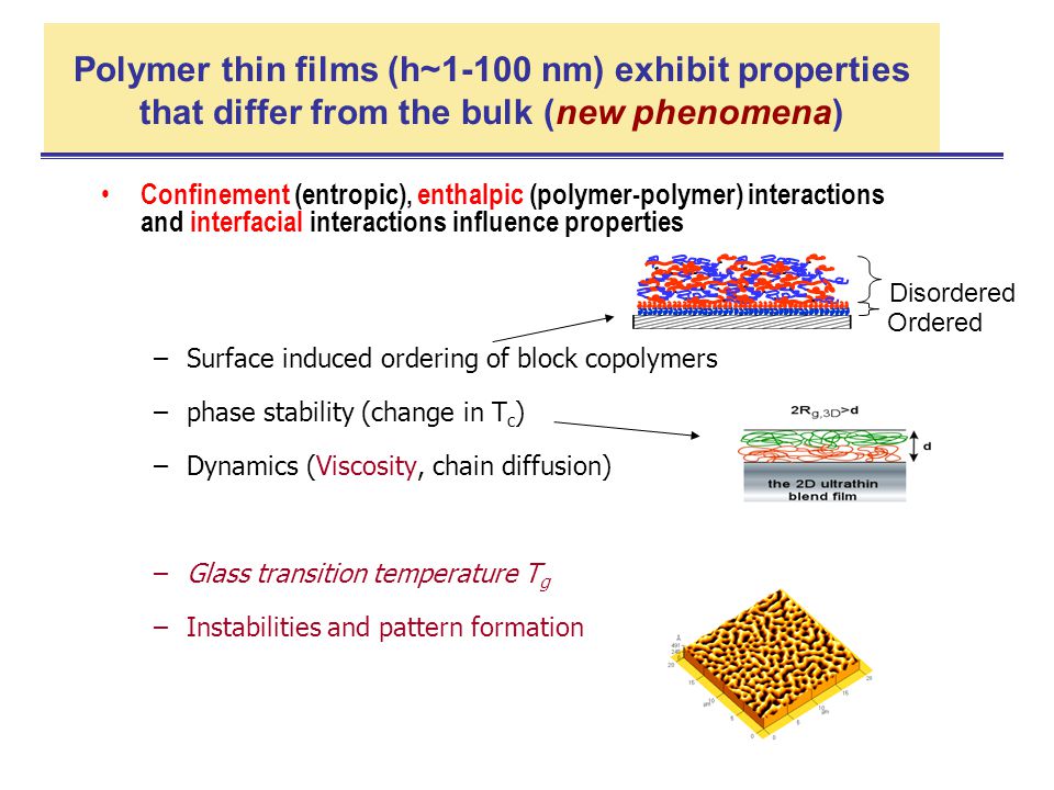 Polymer thin films (h~1-100 nm) exhibit properties that differ from the bulk (new phenomena) Confinement (entropic), enthalpic (polymer-polymer) interactions and interfacial interactions influence properties –Surface induced ordering of block copolymers –phase stability (change in T c ) –Dynamics (Viscosity, chain diffusion) –Glass transition temperature T g –Instabilities and pattern formation Ordered Disordered