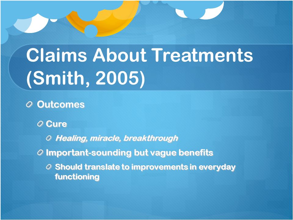 Claims About Treatments (Smith, 2005) OutcomesCure Healing, miracle, breakthrough Important-sounding but vague benefits Should translate to improvements in everyday functioning