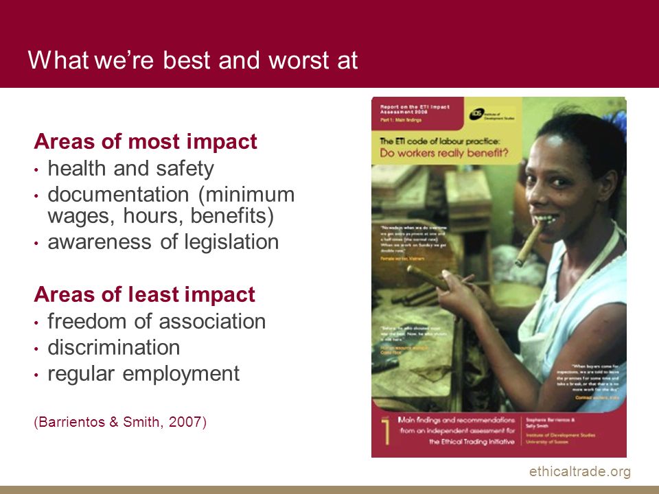 ethicaltrade.org Areas of most impact health and safety documentation (minimum wages, hours, benefits) awareness of legislation Areas of least impact freedom of association discrimination regular employment (Barrientos & Smith, 2007) What we’re best and worst at