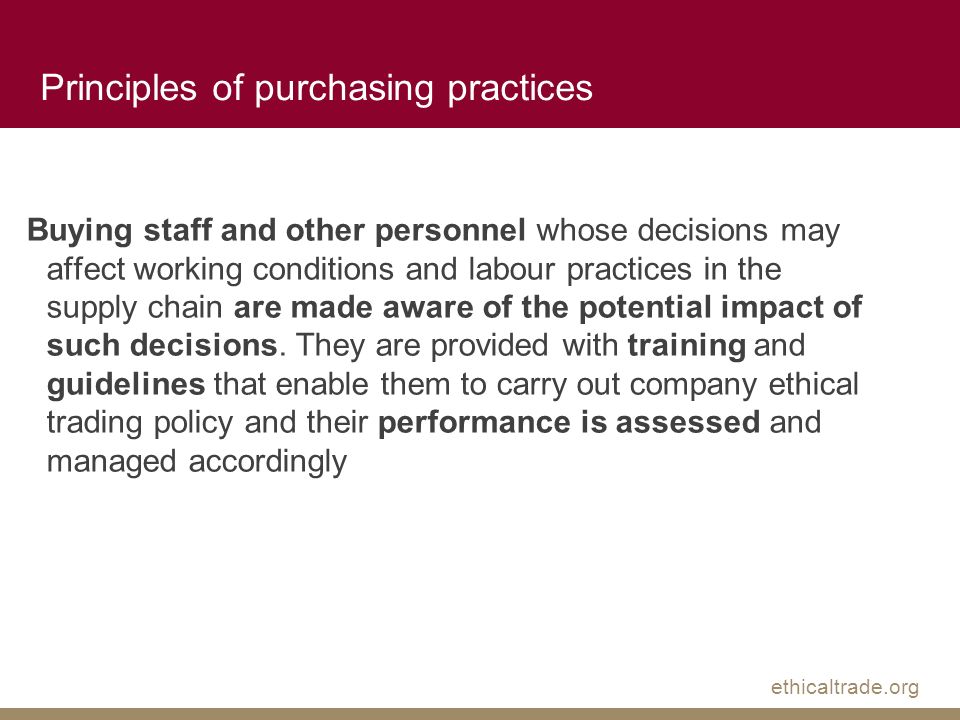 ethicaltrade.org Principles of purchasing practices Buying staff and other personnel whose decisions may affect working conditions and labour practices in the supply chain are made aware of the potential impact of such decisions.