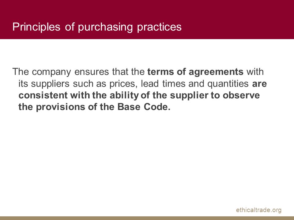 ethicaltrade.org Principles of purchasing practices The company ensures that the terms of agreements with its suppliers such as prices, lead times and quantities are consistent with the ability of the supplier to observe the provisions of the Base Code.