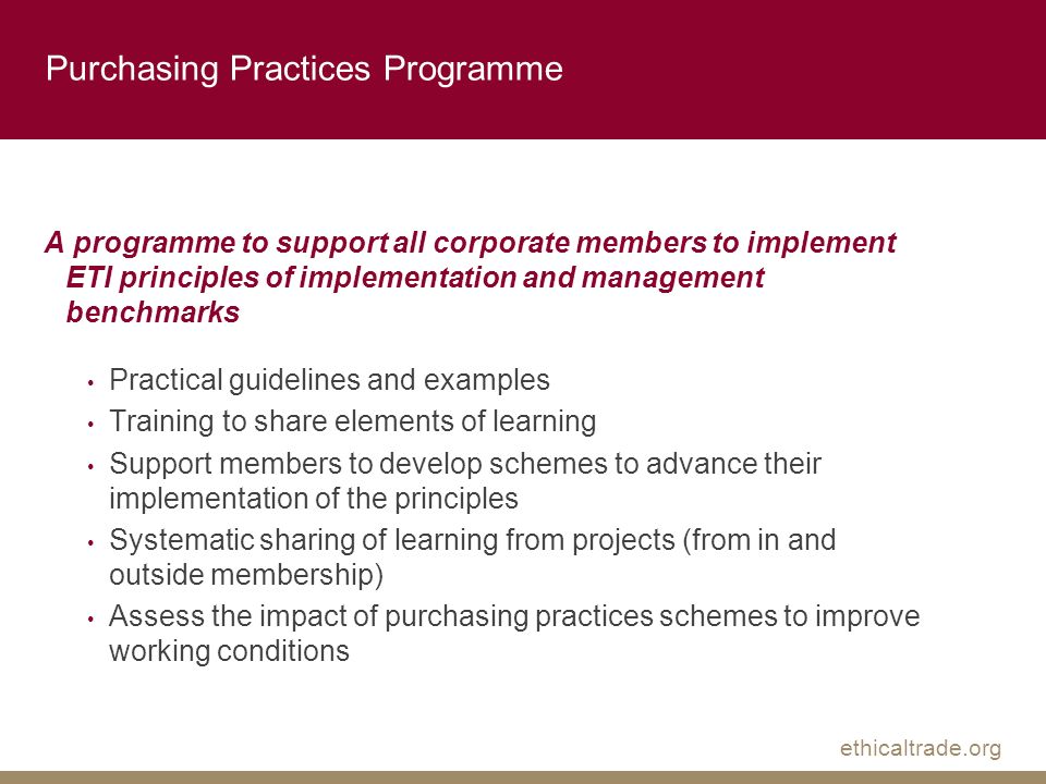 ethicaltrade.org Purchasing Practices Programme A programme to support all corporate members to implement ETI principles of implementation and management benchmarks Practical guidelines and examples Training to share elements of learning Support members to develop schemes to advance their implementation of the principles Systematic sharing of learning from projects (from in and outside membership) Assess the impact of purchasing practices schemes to improve working conditions