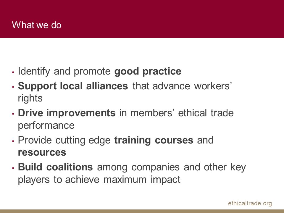 ethicaltrade.org What we do Identify and promote good practice Support local alliances that advance workers’ rights Drive improvements in members’ ethical trade performance Provide cutting edge training courses and resources Build coalitions among companies and other key players to achieve maximum impact