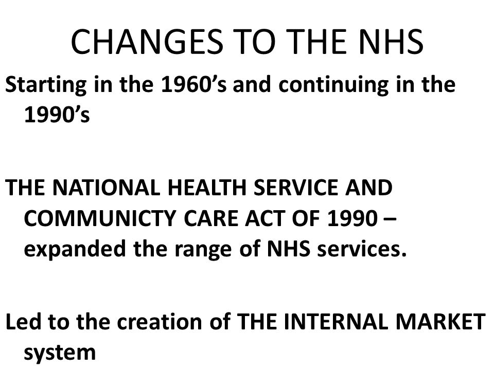 CHANGES TO THE NHS Starting in the 1960’s and continuing in the 1990’s THE NATIONAL HEALTH SERVICE AND COMMUNICTY CARE ACT OF 1990 – expanded the range of NHS services.