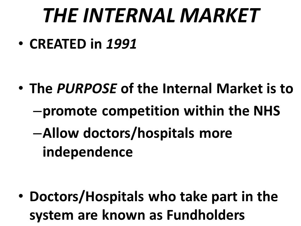 THE INTERNAL MARKET CREATED in 1991 The PURPOSE of the Internal Market is to – promote competition within the NHS – Allow doctors/hospitals more independence Doctors/Hospitals who take part in the system are known as Fundholders